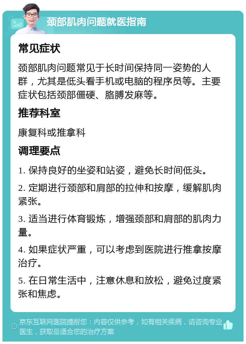 颈部肌肉问题就医指南 常见症状 颈部肌肉问题常见于长时间保持同一姿势的人群，尤其是低头看手机或电脑的程序员等。主要症状包括颈部僵硬、胳膊发麻等。 推荐科室 康复科或推拿科 调理要点 1. 保持良好的坐姿和站姿，避免长时间低头。 2. 定期进行颈部和肩部的拉伸和按摩，缓解肌肉紧张。 3. 适当进行体育锻炼，增强颈部和肩部的肌肉力量。 4. 如果症状严重，可以考虑到医院进行推拿按摩治疗。 5. 在日常生活中，注意休息和放松，避免过度紧张和焦虑。