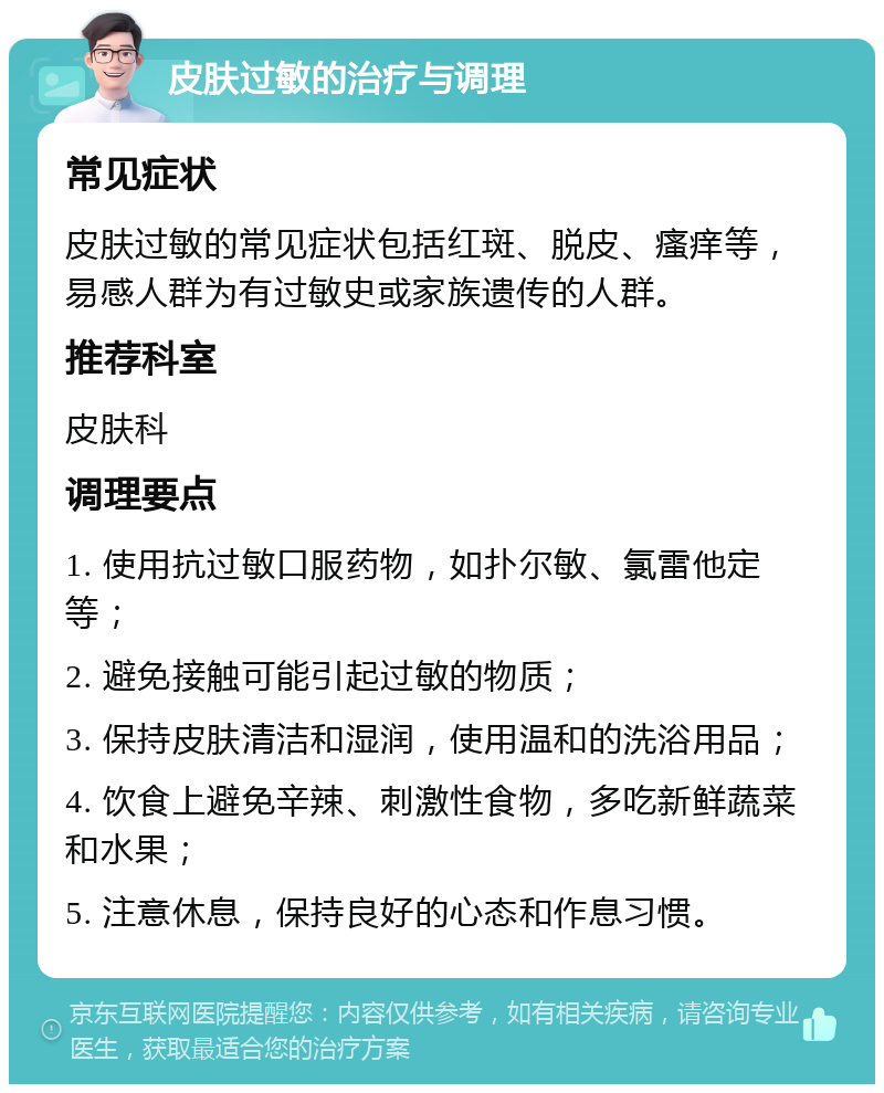 皮肤过敏的治疗与调理 常见症状 皮肤过敏的常见症状包括红斑、脱皮、瘙痒等，易感人群为有过敏史或家族遗传的人群。 推荐科室 皮肤科 调理要点 1. 使用抗过敏口服药物，如扑尔敏、氯雷他定等； 2. 避免接触可能引起过敏的物质； 3. 保持皮肤清洁和湿润，使用温和的洗浴用品； 4. 饮食上避免辛辣、刺激性食物，多吃新鲜蔬菜和水果； 5. 注意休息，保持良好的心态和作息习惯。