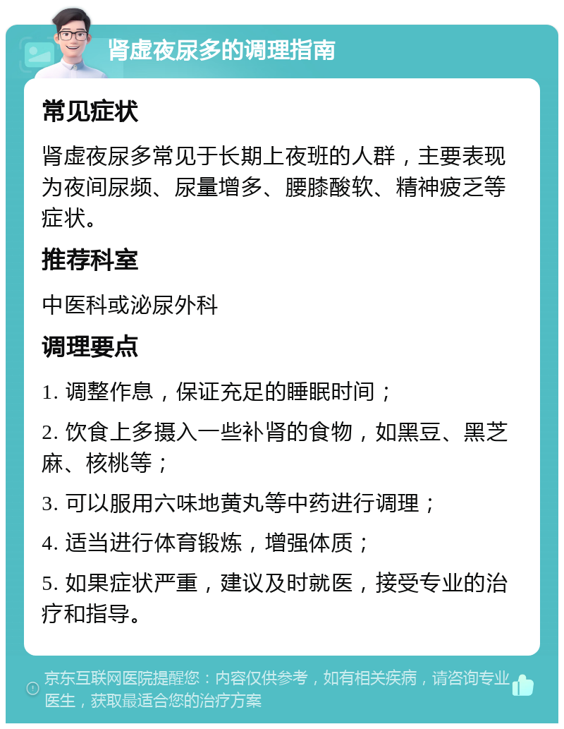 肾虚夜尿多的调理指南 常见症状 肾虚夜尿多常见于长期上夜班的人群，主要表现为夜间尿频、尿量增多、腰膝酸软、精神疲乏等症状。 推荐科室 中医科或泌尿外科 调理要点 1. 调整作息，保证充足的睡眠时间； 2. 饮食上多摄入一些补肾的食物，如黑豆、黑芝麻、核桃等； 3. 可以服用六味地黄丸等中药进行调理； 4. 适当进行体育锻炼，增强体质； 5. 如果症状严重，建议及时就医，接受专业的治疗和指导。