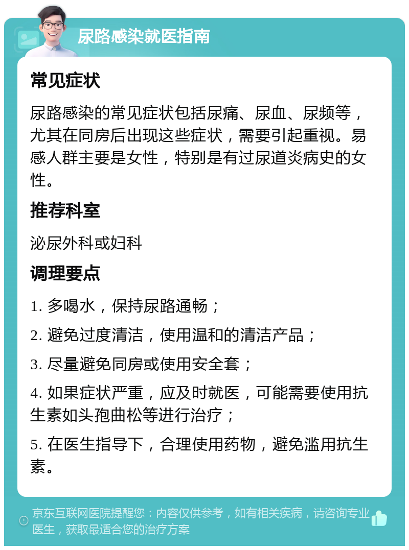 尿路感染就医指南 常见症状 尿路感染的常见症状包括尿痛、尿血、尿频等，尤其在同房后出现这些症状，需要引起重视。易感人群主要是女性，特别是有过尿道炎病史的女性。 推荐科室 泌尿外科或妇科 调理要点 1. 多喝水，保持尿路通畅； 2. 避免过度清洁，使用温和的清洁产品； 3. 尽量避免同房或使用安全套； 4. 如果症状严重，应及时就医，可能需要使用抗生素如头孢曲松等进行治疗； 5. 在医生指导下，合理使用药物，避免滥用抗生素。