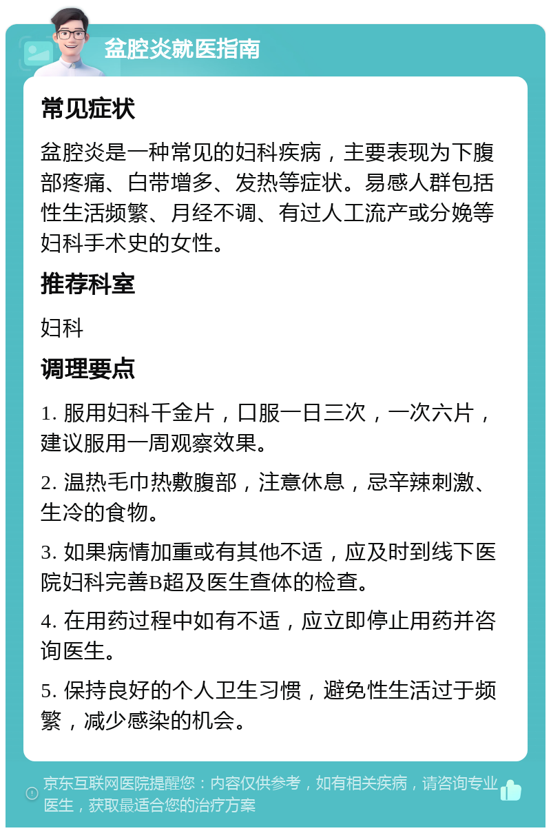 盆腔炎就医指南 常见症状 盆腔炎是一种常见的妇科疾病，主要表现为下腹部疼痛、白带增多、发热等症状。易感人群包括性生活频繁、月经不调、有过人工流产或分娩等妇科手术史的女性。 推荐科室 妇科 调理要点 1. 服用妇科千金片，口服一日三次，一次六片，建议服用一周观察效果。 2. 温热毛巾热敷腹部，注意休息，忌辛辣刺激、生冷的食物。 3. 如果病情加重或有其他不适，应及时到线下医院妇科完善B超及医生查体的检查。 4. 在用药过程中如有不适，应立即停止用药并咨询医生。 5. 保持良好的个人卫生习惯，避免性生活过于频繁，减少感染的机会。