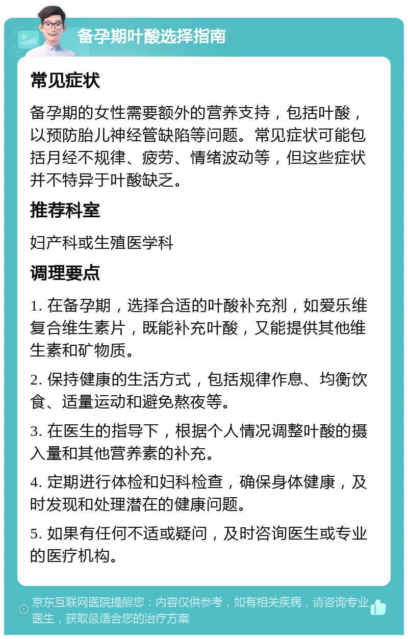 备孕期叶酸选择指南 常见症状 备孕期的女性需要额外的营养支持，包括叶酸，以预防胎儿神经管缺陷等问题。常见症状可能包括月经不规律、疲劳、情绪波动等，但这些症状并不特异于叶酸缺乏。 推荐科室 妇产科或生殖医学科 调理要点 1. 在备孕期，选择合适的叶酸补充剂，如爱乐维复合维生素片，既能补充叶酸，又能提供其他维生素和矿物质。 2. 保持健康的生活方式，包括规律作息、均衡饮食、适量运动和避免熬夜等。 3. 在医生的指导下，根据个人情况调整叶酸的摄入量和其他营养素的补充。 4. 定期进行体检和妇科检查，确保身体健康，及时发现和处理潜在的健康问题。 5. 如果有任何不适或疑问，及时咨询医生或专业的医疗机构。