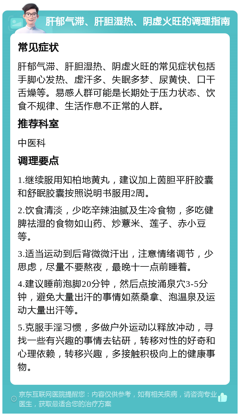 肝郁气滞、肝胆湿热、阴虚火旺的调理指南 常见症状 肝郁气滞、肝胆湿热、阴虚火旺的常见症状包括手脚心发热、虚汗多、失眠多梦、尿黄快、口干舌燥等。易感人群可能是长期处于压力状态、饮食不规律、生活作息不正常的人群。 推荐科室 中医科 调理要点 1.继续服用知柏地黄丸，建议加上茵胆平肝胶囊和舒眠胶囊按照说明书服用2周。 2.饮食清淡，少吃辛辣油腻及生冷食物，多吃健脾祛湿的食物如山药、炒薏米、莲子、赤小豆等。 3.适当运动到后背微微汗出，注意情绪调节，少思虑，尽量不要熬夜，最晚十一点前睡着。 4.建议睡前泡脚20分钟，然后点按涌泉穴3-5分钟，避免大量出汗的事情如蒸桑拿、泡温泉及运动大量出汗等。 5.克服手淫习惯，多做户外运动以释放冲动，寻找一些有兴趣的事情去钻研，转移对性的好奇和心理依赖，转移兴趣，多接触积极向上的健康事物。