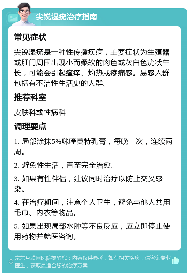 尖锐湿疣治疗指南 常见症状 尖锐湿疣是一种性传播疾病，主要症状为生殖器或肛门周围出现小而柔软的肉色或灰白色疣状生长，可能会引起瘙痒、灼热或疼痛感。易感人群包括有不洁性生活史的人群。 推荐科室 皮肤科或性病科 调理要点 1. 局部涂抹5%咪喹莫特乳膏，每晚一次，连续两周。 2. 避免性生活，直至完全治愈。 3. 如果有性伴侣，建议同时治疗以防止交叉感染。 4. 在治疗期间，注意个人卫生，避免与他人共用毛巾、内衣等物品。 5. 如果出现局部水肿等不良反应，应立即停止使用药物并就医咨询。