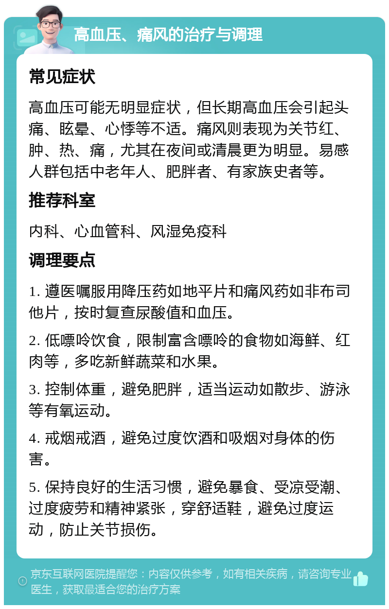 高血压、痛风的治疗与调理 常见症状 高血压可能无明显症状，但长期高血压会引起头痛、眩晕、心悸等不适。痛风则表现为关节红、肿、热、痛，尤其在夜间或清晨更为明显。易感人群包括中老年人、肥胖者、有家族史者等。 推荐科室 内科、心血管科、风湿免疫科 调理要点 1. 遵医嘱服用降压药如地平片和痛风药如非布司他片，按时复查尿酸值和血压。 2. 低嘌呤饮食，限制富含嘌呤的食物如海鲜、红肉等，多吃新鲜蔬菜和水果。 3. 控制体重，避免肥胖，适当运动如散步、游泳等有氧运动。 4. 戒烟戒酒，避免过度饮酒和吸烟对身体的伤害。 5. 保持良好的生活习惯，避免暴食、受凉受潮、过度疲劳和精神紧张，穿舒适鞋，避免过度运动，防止关节损伤。