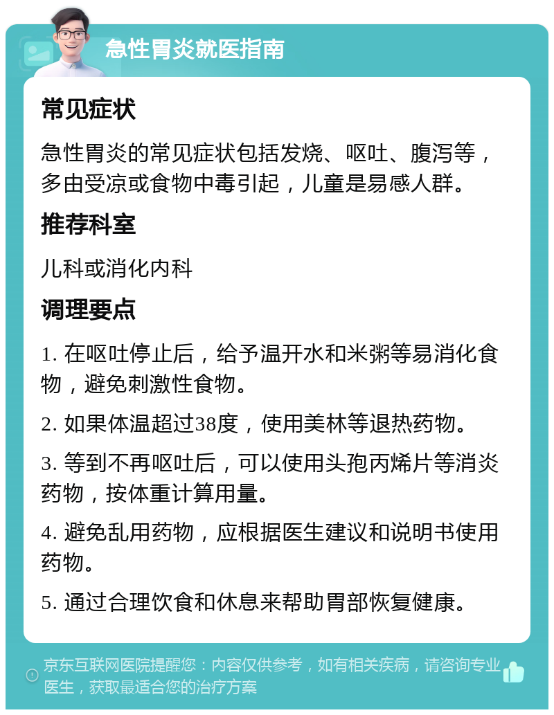 急性胃炎就医指南 常见症状 急性胃炎的常见症状包括发烧、呕吐、腹泻等，多由受凉或食物中毒引起，儿童是易感人群。 推荐科室 儿科或消化内科 调理要点 1. 在呕吐停止后，给予温开水和米粥等易消化食物，避免刺激性食物。 2. 如果体温超过38度，使用美林等退热药物。 3. 等到不再呕吐后，可以使用头孢丙烯片等消炎药物，按体重计算用量。 4. 避免乱用药物，应根据医生建议和说明书使用药物。 5. 通过合理饮食和休息来帮助胃部恢复健康。