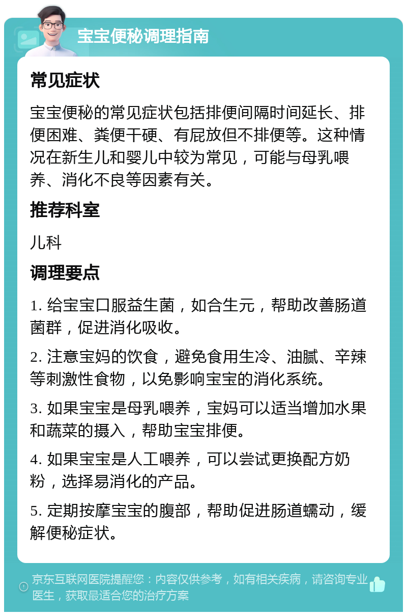 宝宝便秘调理指南 常见症状 宝宝便秘的常见症状包括排便间隔时间延长、排便困难、粪便干硬、有屁放但不排便等。这种情况在新生儿和婴儿中较为常见，可能与母乳喂养、消化不良等因素有关。 推荐科室 儿科 调理要点 1. 给宝宝口服益生菌，如合生元，帮助改善肠道菌群，促进消化吸收。 2. 注意宝妈的饮食，避免食用生冷、油腻、辛辣等刺激性食物，以免影响宝宝的消化系统。 3. 如果宝宝是母乳喂养，宝妈可以适当增加水果和蔬菜的摄入，帮助宝宝排便。 4. 如果宝宝是人工喂养，可以尝试更换配方奶粉，选择易消化的产品。 5. 定期按摩宝宝的腹部，帮助促进肠道蠕动，缓解便秘症状。