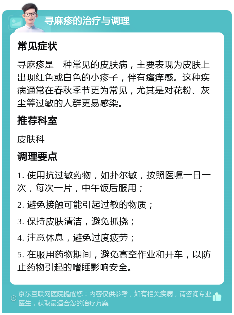 寻麻疹的治疗与调理 常见症状 寻麻疹是一种常见的皮肤病，主要表现为皮肤上出现红色或白色的小疹子，伴有瘙痒感。这种疾病通常在春秋季节更为常见，尤其是对花粉、灰尘等过敏的人群更易感染。 推荐科室 皮肤科 调理要点 1. 使用抗过敏药物，如扑尔敏，按照医嘱一日一次，每次一片，中午饭后服用； 2. 避免接触可能引起过敏的物质； 3. 保持皮肤清洁，避免抓挠； 4. 注意休息，避免过度疲劳； 5. 在服用药物期间，避免高空作业和开车，以防止药物引起的嗜睡影响安全。