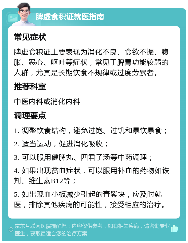 脾虚食积证就医指南 常见症状 脾虚食积证主要表现为消化不良、食欲不振、腹胀、恶心、呕吐等症状，常见于脾胃功能较弱的人群，尤其是长期饮食不规律或过度劳累者。 推荐科室 中医内科或消化内科 调理要点 1. 调整饮食结构，避免过饱、过饥和暴饮暴食； 2. 适当运动，促进消化吸收； 3. 可以服用健脾丸、四君子汤等中药调理； 4. 如果出现贫血症状，可以服用补血的药物如铁剂、维生素B12等； 5. 如出现血小板减少引起的青紫块，应及时就医，排除其他疾病的可能性，接受相应的治疗。