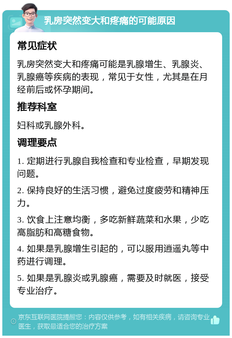 乳房突然变大和疼痛的可能原因 常见症状 乳房突然变大和疼痛可能是乳腺增生、乳腺炎、乳腺癌等疾病的表现，常见于女性，尤其是在月经前后或怀孕期间。 推荐科室 妇科或乳腺外科。 调理要点 1. 定期进行乳腺自我检查和专业检查，早期发现问题。 2. 保持良好的生活习惯，避免过度疲劳和精神压力。 3. 饮食上注意均衡，多吃新鲜蔬菜和水果，少吃高脂肪和高糖食物。 4. 如果是乳腺增生引起的，可以服用逍遥丸等中药进行调理。 5. 如果是乳腺炎或乳腺癌，需要及时就医，接受专业治疗。