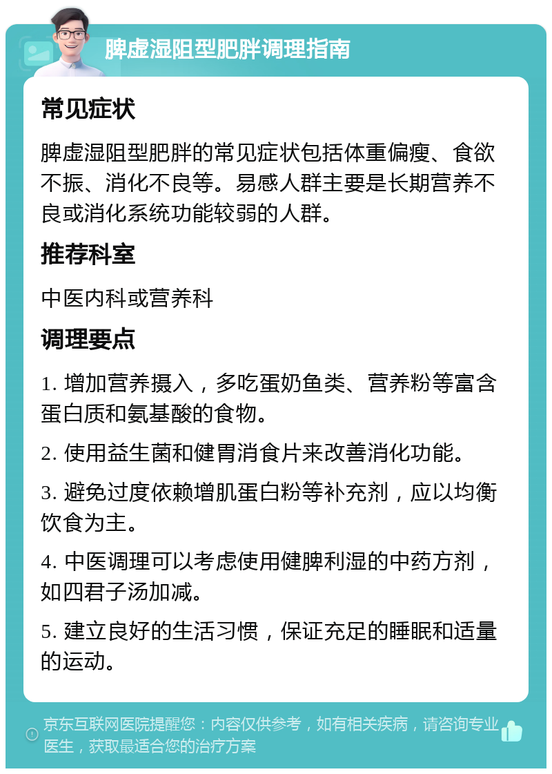 脾虚湿阻型肥胖调理指南 常见症状 脾虚湿阻型肥胖的常见症状包括体重偏瘦、食欲不振、消化不良等。易感人群主要是长期营养不良或消化系统功能较弱的人群。 推荐科室 中医内科或营养科 调理要点 1. 增加营养摄入，多吃蛋奶鱼类、营养粉等富含蛋白质和氨基酸的食物。 2. 使用益生菌和健胃消食片来改善消化功能。 3. 避免过度依赖增肌蛋白粉等补充剂，应以均衡饮食为主。 4. 中医调理可以考虑使用健脾利湿的中药方剂，如四君子汤加减。 5. 建立良好的生活习惯，保证充足的睡眠和适量的运动。