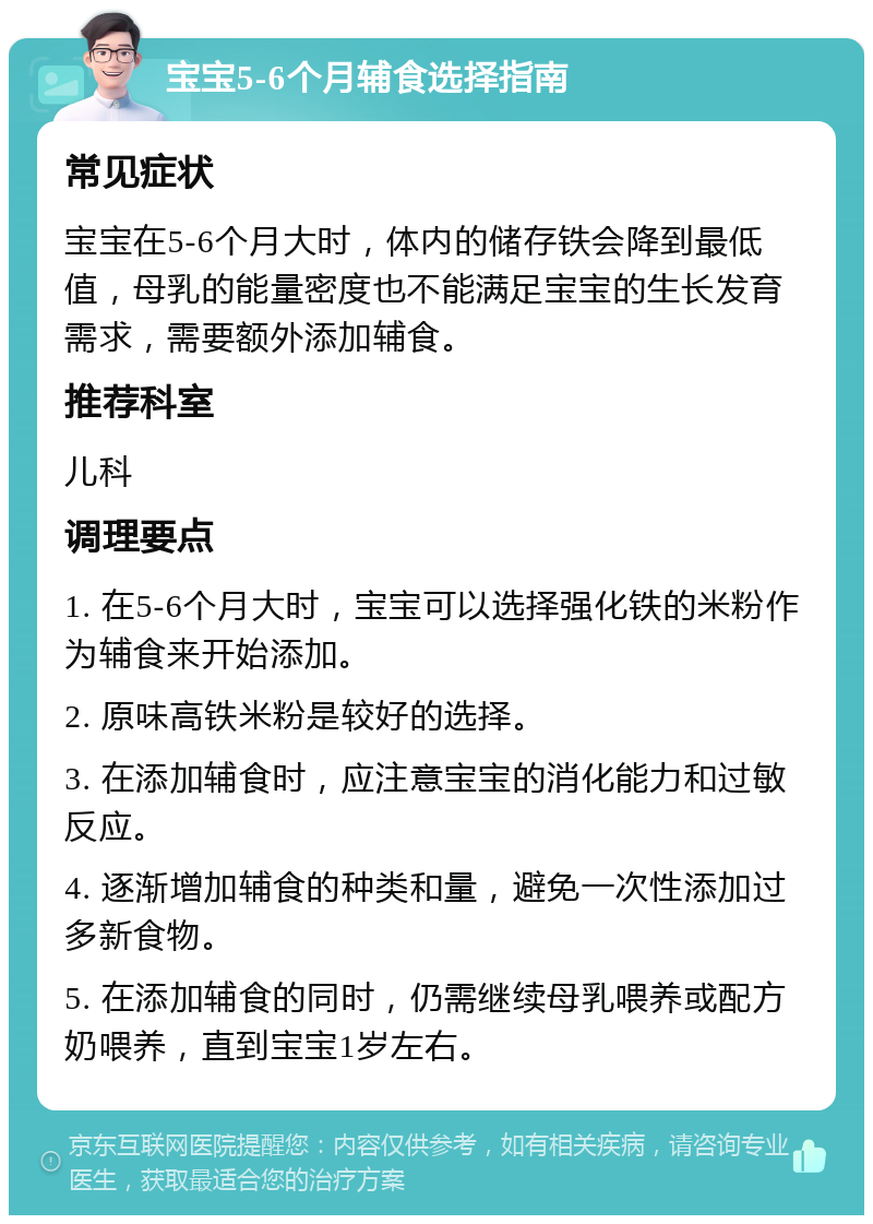 宝宝5-6个月辅食选择指南 常见症状 宝宝在5-6个月大时，体内的储存铁会降到最低值，母乳的能量密度也不能满足宝宝的生长发育需求，需要额外添加辅食。 推荐科室 儿科 调理要点 1. 在5-6个月大时，宝宝可以选择强化铁的米粉作为辅食来开始添加。 2. 原味高铁米粉是较好的选择。 3. 在添加辅食时，应注意宝宝的消化能力和过敏反应。 4. 逐渐增加辅食的种类和量，避免一次性添加过多新食物。 5. 在添加辅食的同时，仍需继续母乳喂养或配方奶喂养，直到宝宝1岁左右。