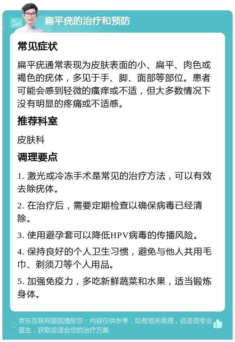 扁平疣的治疗和预防 常见症状 扁平疣通常表现为皮肤表面的小、扁平、肉色或褐色的疣体，多见于手、脚、面部等部位。患者可能会感到轻微的瘙痒或不适，但大多数情况下没有明显的疼痛或不适感。 推荐科室 皮肤科 调理要点 1. 激光或冷冻手术是常见的治疗方法，可以有效去除疣体。 2. 在治疗后，需要定期检查以确保病毒已经清除。 3. 使用避孕套可以降低HPV病毒的传播风险。 4. 保持良好的个人卫生习惯，避免与他人共用毛巾、剃须刀等个人用品。 5. 加强免疫力，多吃新鲜蔬菜和水果，适当锻炼身体。