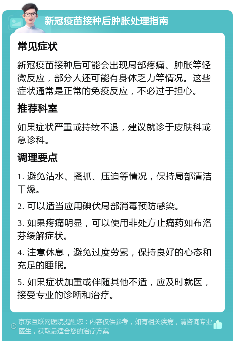 新冠疫苗接种后肿胀处理指南 常见症状 新冠疫苗接种后可能会出现局部疼痛、肿胀等轻微反应，部分人还可能有身体乏力等情况。这些症状通常是正常的免疫反应，不必过于担心。 推荐科室 如果症状严重或持续不退，建议就诊于皮肤科或急诊科。 调理要点 1. 避免沾水、搔抓、压迫等情况，保持局部清洁干燥。 2. 可以适当应用碘伏局部消毒预防感染。 3. 如果疼痛明显，可以使用非处方止痛药如布洛芬缓解症状。 4. 注意休息，避免过度劳累，保持良好的心态和充足的睡眠。 5. 如果症状加重或伴随其他不适，应及时就医，接受专业的诊断和治疗。