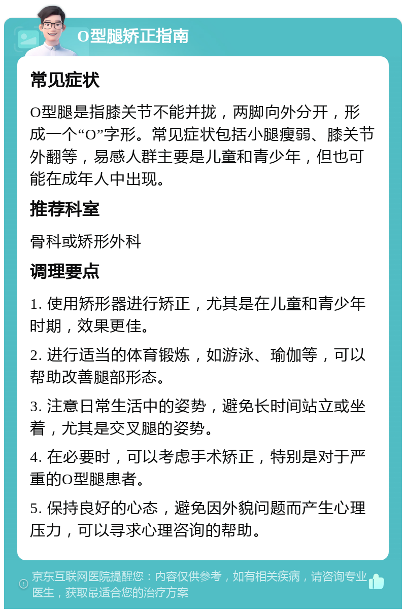 O型腿矫正指南 常见症状 O型腿是指膝关节不能并拢，两脚向外分开，形成一个“O”字形。常见症状包括小腿瘦弱、膝关节外翻等，易感人群主要是儿童和青少年，但也可能在成年人中出现。 推荐科室 骨科或矫形外科 调理要点 1. 使用矫形器进行矫正，尤其是在儿童和青少年时期，效果更佳。 2. 进行适当的体育锻炼，如游泳、瑜伽等，可以帮助改善腿部形态。 3. 注意日常生活中的姿势，避免长时间站立或坐着，尤其是交叉腿的姿势。 4. 在必要时，可以考虑手术矫正，特别是对于严重的O型腿患者。 5. 保持良好的心态，避免因外貌问题而产生心理压力，可以寻求心理咨询的帮助。