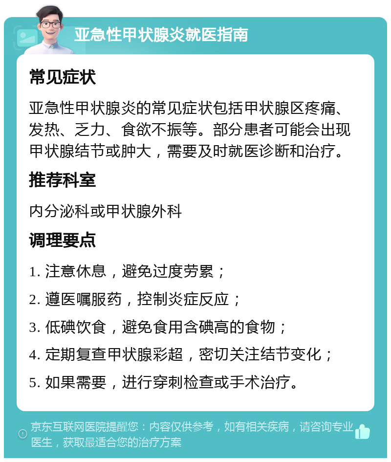 亚急性甲状腺炎就医指南 常见症状 亚急性甲状腺炎的常见症状包括甲状腺区疼痛、发热、乏力、食欲不振等。部分患者可能会出现甲状腺结节或肿大，需要及时就医诊断和治疗。 推荐科室 内分泌科或甲状腺外科 调理要点 1. 注意休息，避免过度劳累； 2. 遵医嘱服药，控制炎症反应； 3. 低碘饮食，避免食用含碘高的食物； 4. 定期复查甲状腺彩超，密切关注结节变化； 5. 如果需要，进行穿刺检查或手术治疗。