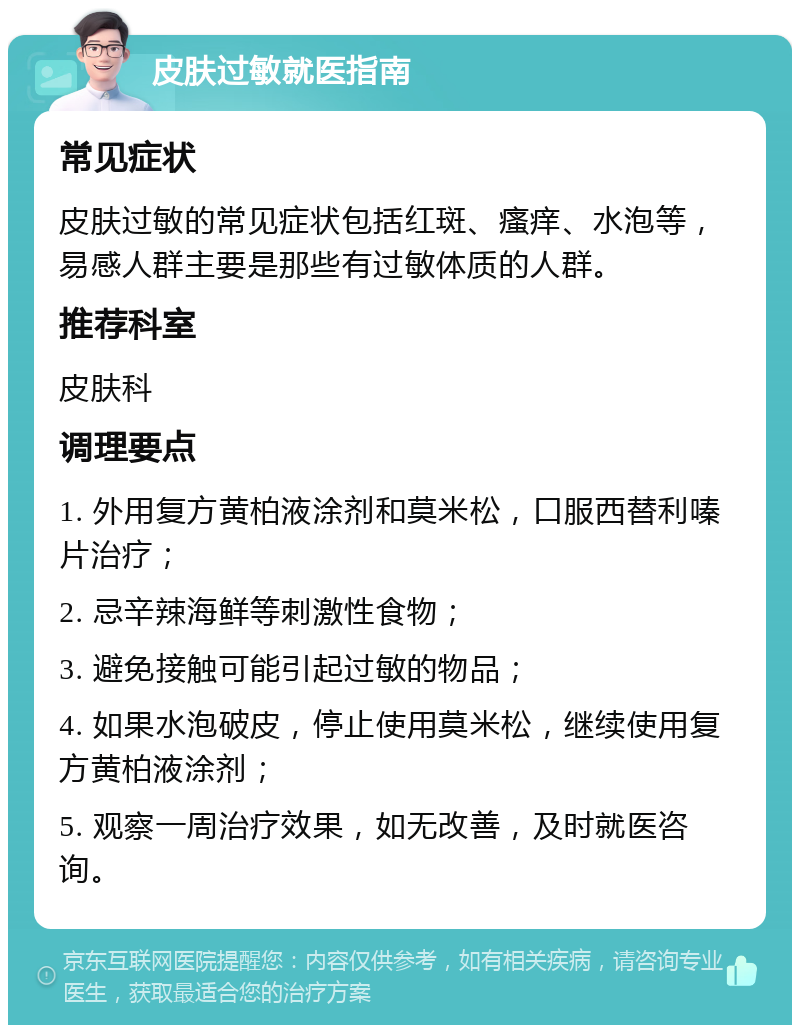 皮肤过敏就医指南 常见症状 皮肤过敏的常见症状包括红斑、瘙痒、水泡等，易感人群主要是那些有过敏体质的人群。 推荐科室 皮肤科 调理要点 1. 外用复方黄柏液涂剂和莫米松，口服西替利嗪片治疗； 2. 忌辛辣海鲜等刺激性食物； 3. 避免接触可能引起过敏的物品； 4. 如果水泡破皮，停止使用莫米松，继续使用复方黄柏液涂剂； 5. 观察一周治疗效果，如无改善，及时就医咨询。