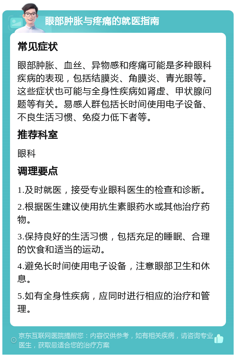 眼部肿胀与疼痛的就医指南 常见症状 眼部肿胀、血丝、异物感和疼痛可能是多种眼科疾病的表现，包括结膜炎、角膜炎、青光眼等。这些症状也可能与全身性疾病如肾虚、甲状腺问题等有关。易感人群包括长时间使用电子设备、不良生活习惯、免疫力低下者等。 推荐科室 眼科 调理要点 1.及时就医，接受专业眼科医生的检查和诊断。 2.根据医生建议使用抗生素眼药水或其他治疗药物。 3.保持良好的生活习惯，包括充足的睡眠、合理的饮食和适当的运动。 4.避免长时间使用电子设备，注意眼部卫生和休息。 5.如有全身性疾病，应同时进行相应的治疗和管理。