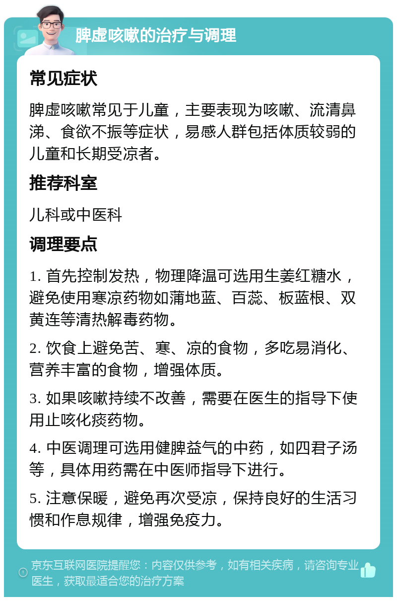 脾虚咳嗽的治疗与调理 常见症状 脾虚咳嗽常见于儿童，主要表现为咳嗽、流清鼻涕、食欲不振等症状，易感人群包括体质较弱的儿童和长期受凉者。 推荐科室 儿科或中医科 调理要点 1. 首先控制发热，物理降温可选用生姜红糖水，避免使用寒凉药物如蒲地蓝、百蕊、板蓝根、双黄连等清热解毒药物。 2. 饮食上避免苦、寒、凉的食物，多吃易消化、营养丰富的食物，增强体质。 3. 如果咳嗽持续不改善，需要在医生的指导下使用止咳化痰药物。 4. 中医调理可选用健脾益气的中药，如四君子汤等，具体用药需在中医师指导下进行。 5. 注意保暖，避免再次受凉，保持良好的生活习惯和作息规律，增强免疫力。