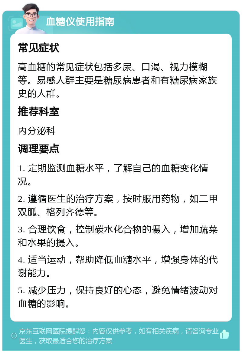 血糖仪使用指南 常见症状 高血糖的常见症状包括多尿、口渴、视力模糊等。易感人群主要是糖尿病患者和有糖尿病家族史的人群。 推荐科室 内分泌科 调理要点 1. 定期监测血糖水平，了解自己的血糖变化情况。 2. 遵循医生的治疗方案，按时服用药物，如二甲双胍、格列齐德等。 3. 合理饮食，控制碳水化合物的摄入，增加蔬菜和水果的摄入。 4. 适当运动，帮助降低血糖水平，增强身体的代谢能力。 5. 减少压力，保持良好的心态，避免情绪波动对血糖的影响。