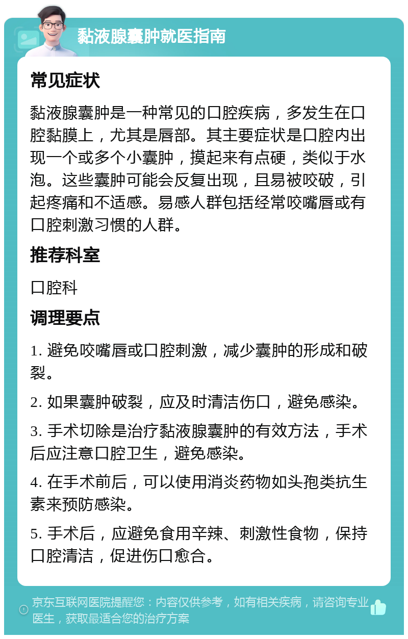 黏液腺囊肿就医指南 常见症状 黏液腺囊肿是一种常见的口腔疾病，多发生在口腔黏膜上，尤其是唇部。其主要症状是口腔内出现一个或多个小囊肿，摸起来有点硬，类似于水泡。这些囊肿可能会反复出现，且易被咬破，引起疼痛和不适感。易感人群包括经常咬嘴唇或有口腔刺激习惯的人群。 推荐科室 口腔科 调理要点 1. 避免咬嘴唇或口腔刺激，减少囊肿的形成和破裂。 2. 如果囊肿破裂，应及时清洁伤口，避免感染。 3. 手术切除是治疗黏液腺囊肿的有效方法，手术后应注意口腔卫生，避免感染。 4. 在手术前后，可以使用消炎药物如头孢类抗生素来预防感染。 5. 手术后，应避免食用辛辣、刺激性食物，保持口腔清洁，促进伤口愈合。