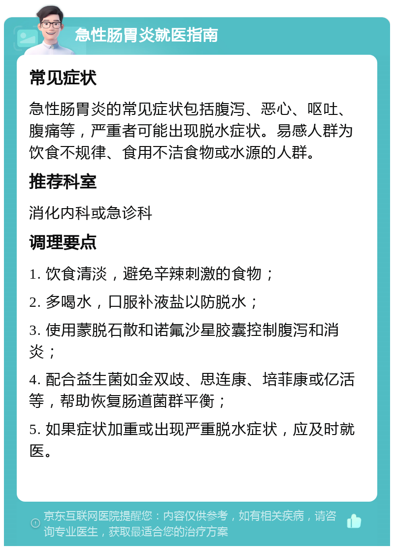 急性肠胃炎就医指南 常见症状 急性肠胃炎的常见症状包括腹泻、恶心、呕吐、腹痛等，严重者可能出现脱水症状。易感人群为饮食不规律、食用不洁食物或水源的人群。 推荐科室 消化内科或急诊科 调理要点 1. 饮食清淡，避免辛辣刺激的食物； 2. 多喝水，口服补液盐以防脱水； 3. 使用蒙脱石散和诺氟沙星胶囊控制腹泻和消炎； 4. 配合益生菌如金双歧、思连康、培菲康或亿活等，帮助恢复肠道菌群平衡； 5. 如果症状加重或出现严重脱水症状，应及时就医。