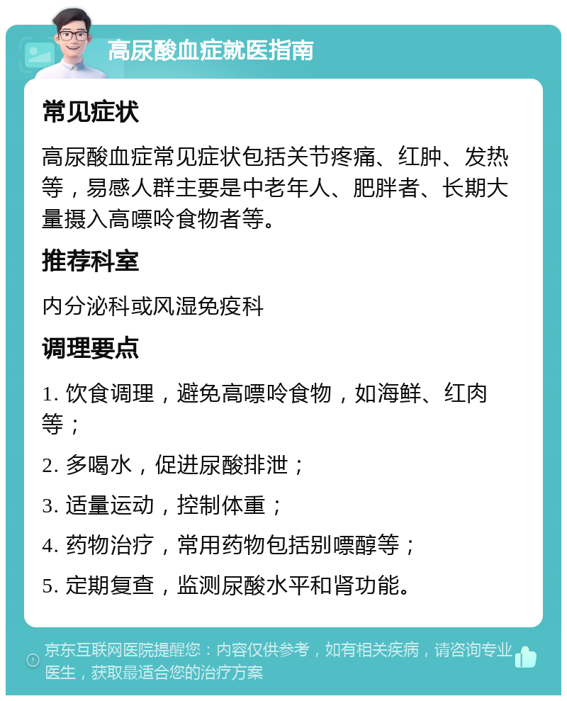 高尿酸血症就医指南 常见症状 高尿酸血症常见症状包括关节疼痛、红肿、发热等，易感人群主要是中老年人、肥胖者、长期大量摄入高嘌呤食物者等。 推荐科室 内分泌科或风湿免疫科 调理要点 1. 饮食调理，避免高嘌呤食物，如海鲜、红肉等； 2. 多喝水，促进尿酸排泄； 3. 适量运动，控制体重； 4. 药物治疗，常用药物包括别嘌醇等； 5. 定期复查，监测尿酸水平和肾功能。