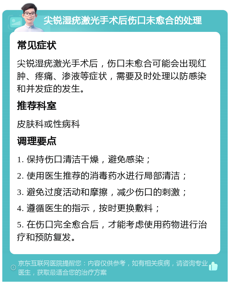 尖锐湿疣激光手术后伤口未愈合的处理 常见症状 尖锐湿疣激光手术后，伤口未愈合可能会出现红肿、疼痛、渗液等症状，需要及时处理以防感染和并发症的发生。 推荐科室 皮肤科或性病科 调理要点 1. 保持伤口清洁干燥，避免感染； 2. 使用医生推荐的消毒药水进行局部清洁； 3. 避免过度活动和摩擦，减少伤口的刺激； 4. 遵循医生的指示，按时更换敷料； 5. 在伤口完全愈合后，才能考虑使用药物进行治疗和预防复发。