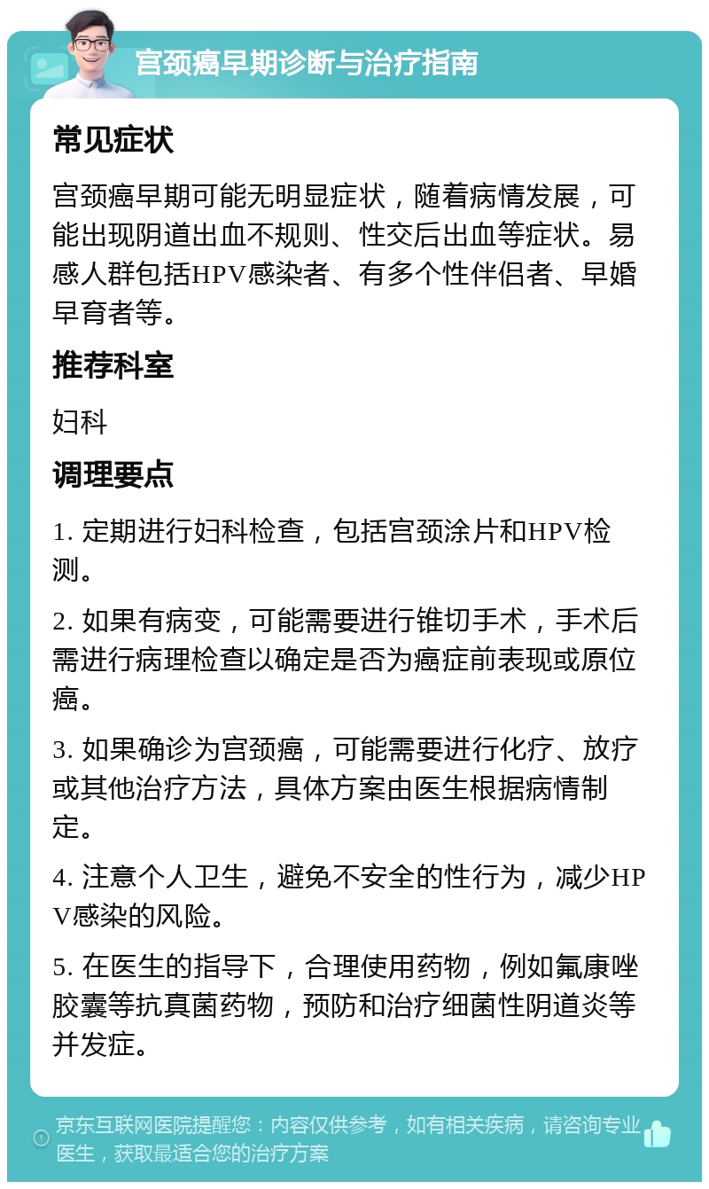 宫颈癌早期诊断与治疗指南 常见症状 宫颈癌早期可能无明显症状，随着病情发展，可能出现阴道出血不规则、性交后出血等症状。易感人群包括HPV感染者、有多个性伴侣者、早婚早育者等。 推荐科室 妇科 调理要点 1. 定期进行妇科检查，包括宫颈涂片和HPV检测。 2. 如果有病变，可能需要进行锥切手术，手术后需进行病理检查以确定是否为癌症前表现或原位癌。 3. 如果确诊为宫颈癌，可能需要进行化疗、放疗或其他治疗方法，具体方案由医生根据病情制定。 4. 注意个人卫生，避免不安全的性行为，减少HPV感染的风险。 5. 在医生的指导下，合理使用药物，例如氟康唑胶囊等抗真菌药物，预防和治疗细菌性阴道炎等并发症。