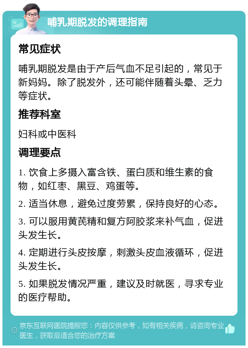 哺乳期脱发的调理指南 常见症状 哺乳期脱发是由于产后气血不足引起的，常见于新妈妈。除了脱发外，还可能伴随着头晕、乏力等症状。 推荐科室 妇科或中医科 调理要点 1. 饮食上多摄入富含铁、蛋白质和维生素的食物，如红枣、黑豆、鸡蛋等。 2. 适当休息，避免过度劳累，保持良好的心态。 3. 可以服用黄芪精和复方阿胶浆来补气血，促进头发生长。 4. 定期进行头皮按摩，刺激头皮血液循环，促进头发生长。 5. 如果脱发情况严重，建议及时就医，寻求专业的医疗帮助。