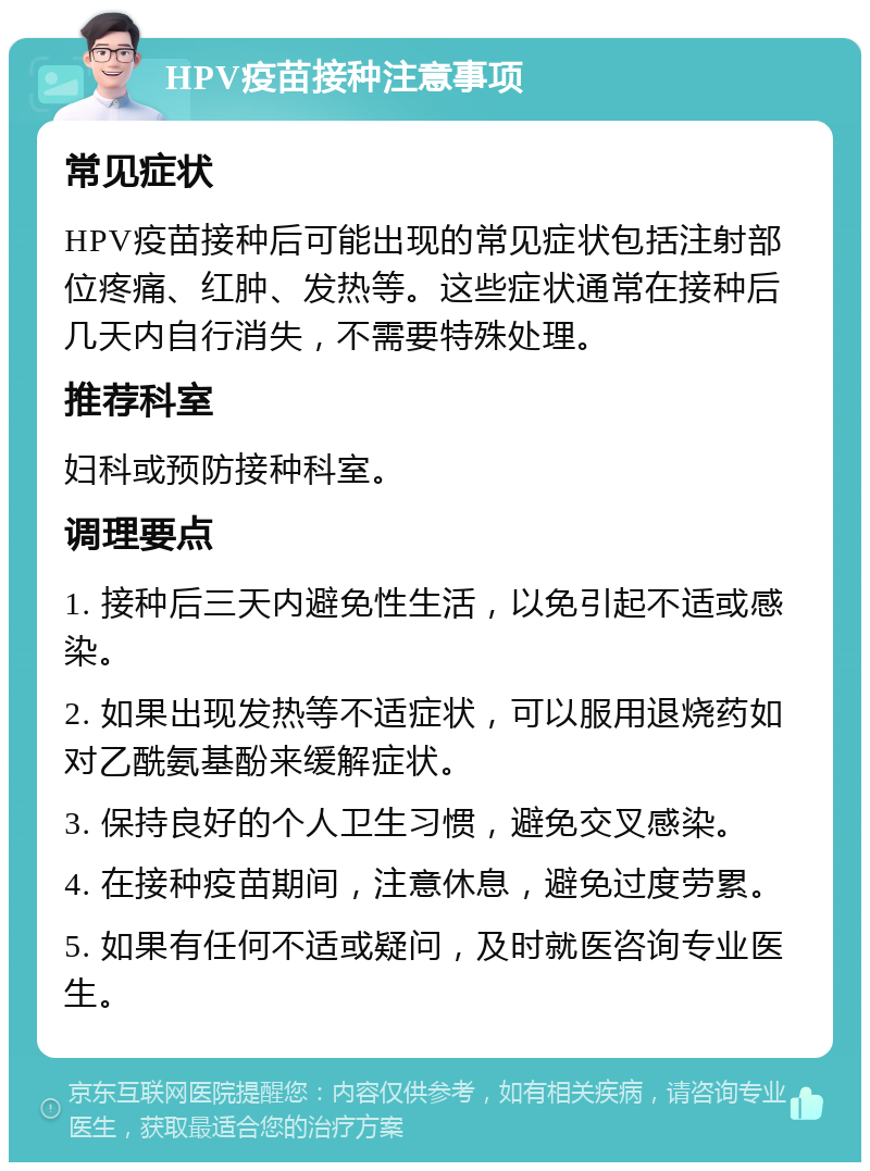 HPV疫苗接种注意事项 常见症状 HPV疫苗接种后可能出现的常见症状包括注射部位疼痛、红肿、发热等。这些症状通常在接种后几天内自行消失，不需要特殊处理。 推荐科室 妇科或预防接种科室。 调理要点 1. 接种后三天内避免性生活，以免引起不适或感染。 2. 如果出现发热等不适症状，可以服用退烧药如对乙酰氨基酚来缓解症状。 3. 保持良好的个人卫生习惯，避免交叉感染。 4. 在接种疫苗期间，注意休息，避免过度劳累。 5. 如果有任何不适或疑问，及时就医咨询专业医生。