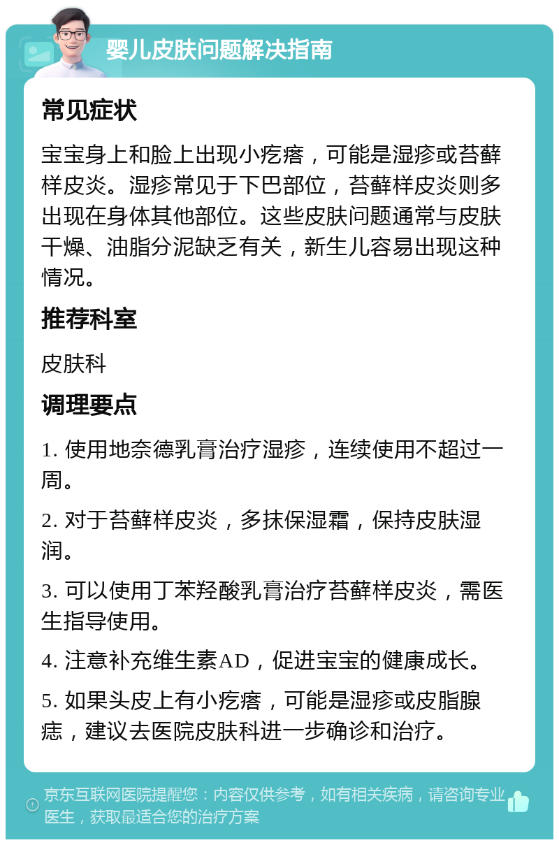 婴儿皮肤问题解决指南 常见症状 宝宝身上和脸上出现小疙瘩，可能是湿疹或苔藓样皮炎。湿疹常见于下巴部位，苔藓样皮炎则多出现在身体其他部位。这些皮肤问题通常与皮肤干燥、油脂分泥缺乏有关，新生儿容易出现这种情况。 推荐科室 皮肤科 调理要点 1. 使用地奈德乳膏治疗湿疹，连续使用不超过一周。 2. 对于苔藓样皮炎，多抹保湿霜，保持皮肤湿润。 3. 可以使用丁苯羟酸乳膏治疗苔藓样皮炎，需医生指导使用。 4. 注意补充维生素AD，促进宝宝的健康成长。 5. 如果头皮上有小疙瘩，可能是湿疹或皮脂腺痣，建议去医院皮肤科进一步确诊和治疗。