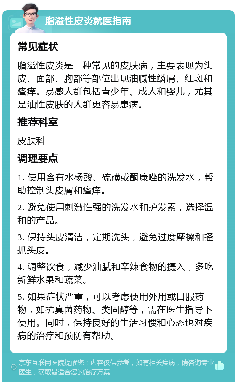 脂溢性皮炎就医指南 常见症状 脂溢性皮炎是一种常见的皮肤病，主要表现为头皮、面部、胸部等部位出现油腻性鳞屑、红斑和瘙痒。易感人群包括青少年、成人和婴儿，尤其是油性皮肤的人群更容易患病。 推荐科室 皮肤科 调理要点 1. 使用含有水杨酸、硫磺或酮康唑的洗发水，帮助控制头皮屑和瘙痒。 2. 避免使用刺激性强的洗发水和护发素，选择温和的产品。 3. 保持头皮清洁，定期洗头，避免过度摩擦和搔抓头皮。 4. 调整饮食，减少油腻和辛辣食物的摄入，多吃新鲜水果和蔬菜。 5. 如果症状严重，可以考虑使用外用或口服药物，如抗真菌药物、类固醇等，需在医生指导下使用。同时，保持良好的生活习惯和心态也对疾病的治疗和预防有帮助。