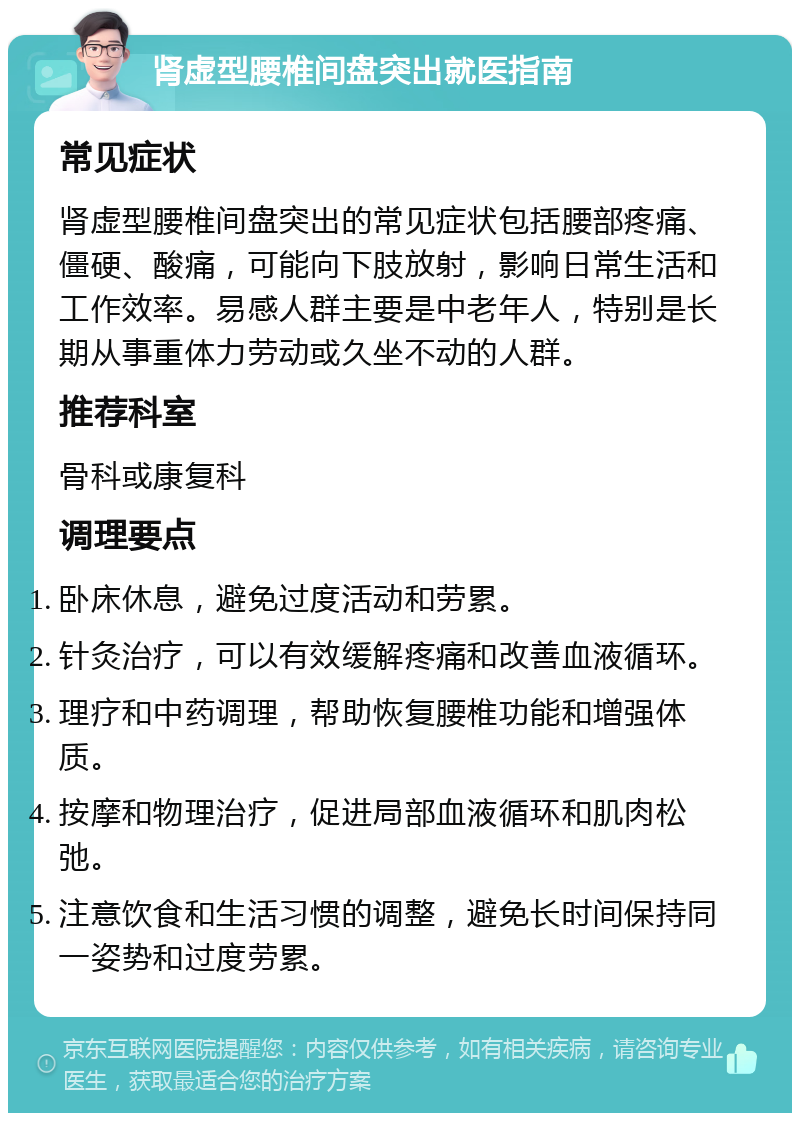 肾虚型腰椎间盘突出就医指南 常见症状 肾虚型腰椎间盘突出的常见症状包括腰部疼痛、僵硬、酸痛，可能向下肢放射，影响日常生活和工作效率。易感人群主要是中老年人，特别是长期从事重体力劳动或久坐不动的人群。 推荐科室 骨科或康复科 调理要点 卧床休息，避免过度活动和劳累。 针灸治疗，可以有效缓解疼痛和改善血液循环。 理疗和中药调理，帮助恢复腰椎功能和增强体质。 按摩和物理治疗，促进局部血液循环和肌肉松弛。 注意饮食和生活习惯的调整，避免长时间保持同一姿势和过度劳累。