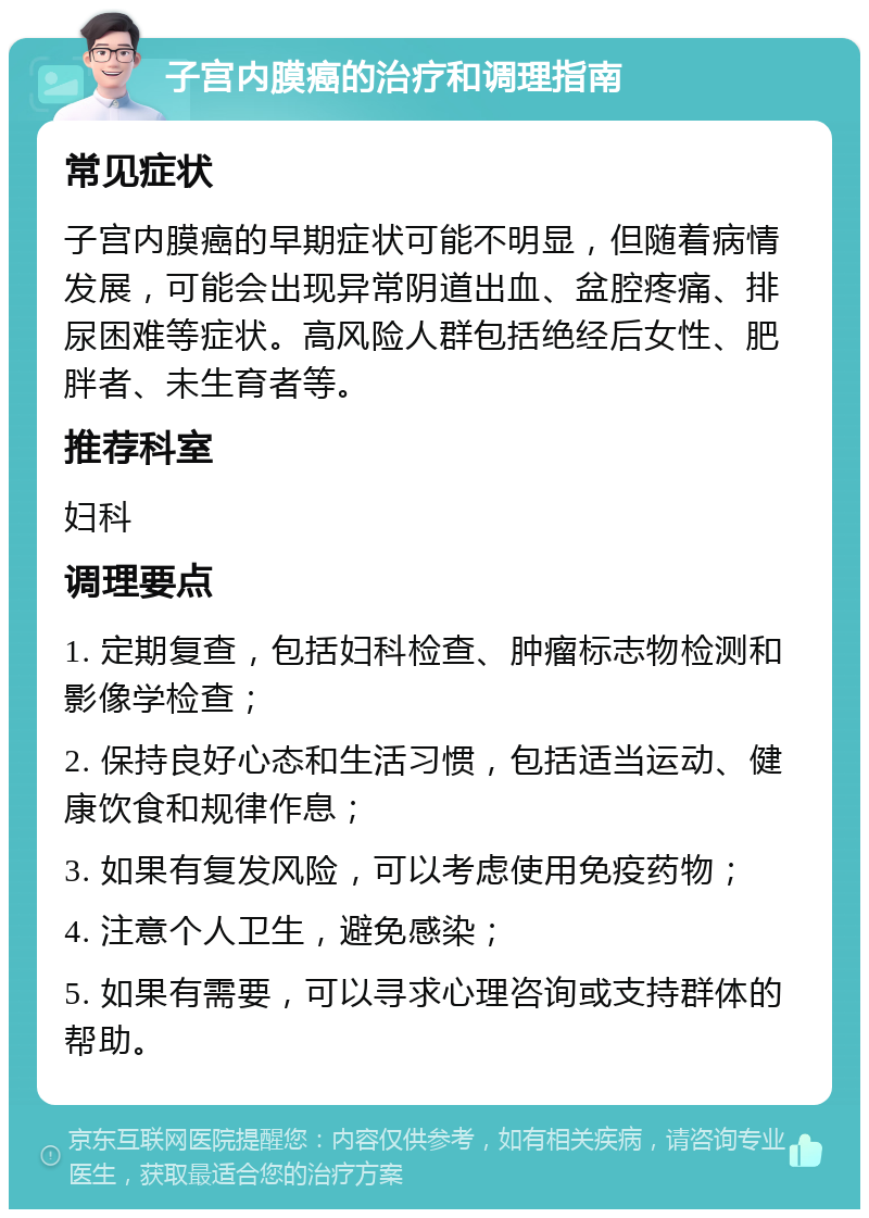 子宫内膜癌的治疗和调理指南 常见症状 子宫内膜癌的早期症状可能不明显，但随着病情发展，可能会出现异常阴道出血、盆腔疼痛、排尿困难等症状。高风险人群包括绝经后女性、肥胖者、未生育者等。 推荐科室 妇科 调理要点 1. 定期复查，包括妇科检查、肿瘤标志物检测和影像学检查； 2. 保持良好心态和生活习惯，包括适当运动、健康饮食和规律作息； 3. 如果有复发风险，可以考虑使用免疫药物； 4. 注意个人卫生，避免感染； 5. 如果有需要，可以寻求心理咨询或支持群体的帮助。