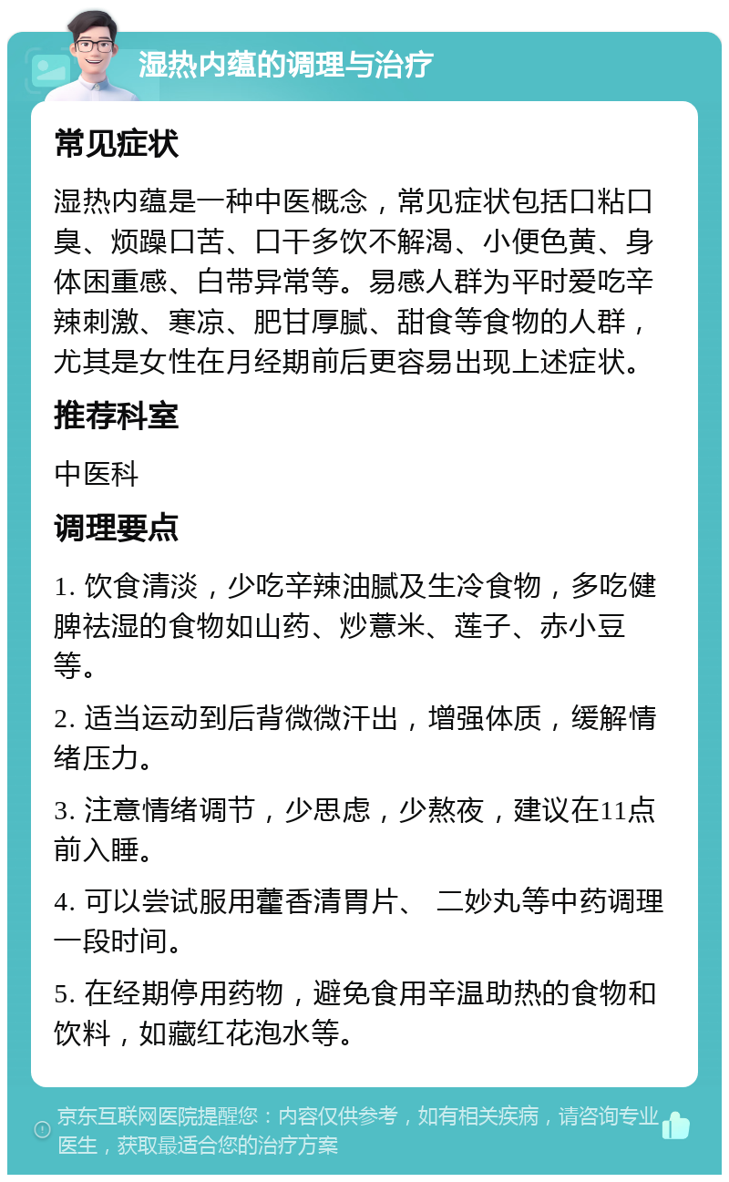 湿热内蕴的调理与治疗 常见症状 湿热内蕴是一种中医概念，常见症状包括口粘口臭、烦躁口苦、口干多饮不解渴、小便色黄、身体困重感、白带异常等。易感人群为平时爱吃辛辣刺激、寒凉、肥甘厚腻、甜食等食物的人群，尤其是女性在月经期前后更容易出现上述症状。 推荐科室 中医科 调理要点 1. 饮食清淡，少吃辛辣油腻及生冷食物，多吃健脾祛湿的食物如山药、炒薏米、莲子、赤小豆等。 2. 适当运动到后背微微汗出，增强体质，缓解情绪压力。 3. 注意情绪调节，少思虑，少熬夜，建议在11点前入睡。 4. 可以尝试服用藿香清胃片、 二妙丸等中药调理一段时间。 5. 在经期停用药物，避免食用辛温助热的食物和饮料，如藏红花泡水等。