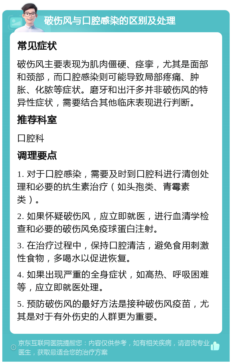 破伤风与口腔感染的区别及处理 常见症状 破伤风主要表现为肌肉僵硬、痉挛，尤其是面部和颈部，而口腔感染则可能导致局部疼痛、肿胀、化脓等症状。磨牙和出汗多并非破伤风的特异性症状，需要结合其他临床表现进行判断。 推荐科室 口腔科 调理要点 1. 对于口腔感染，需要及时到口腔科进行清创处理和必要的抗生素治疗（如头孢类、青霉素类）。 2. 如果怀疑破伤风，应立即就医，进行血清学检查和必要的破伤风免疫球蛋白注射。 3. 在治疗过程中，保持口腔清洁，避免食用刺激性食物，多喝水以促进恢复。 4. 如果出现严重的全身症状，如高热、呼吸困难等，应立即就医处理。 5. 预防破伤风的最好方法是接种破伤风疫苗，尤其是对于有外伤史的人群更为重要。