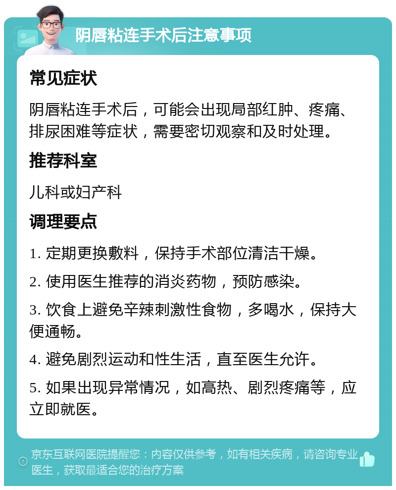 阴唇粘连手术后注意事项 常见症状 阴唇粘连手术后，可能会出现局部红肿、疼痛、排尿困难等症状，需要密切观察和及时处理。 推荐科室 儿科或妇产科 调理要点 1. 定期更换敷料，保持手术部位清洁干燥。 2. 使用医生推荐的消炎药物，预防感染。 3. 饮食上避免辛辣刺激性食物，多喝水，保持大便通畅。 4. 避免剧烈运动和性生活，直至医生允许。 5. 如果出现异常情况，如高热、剧烈疼痛等，应立即就医。