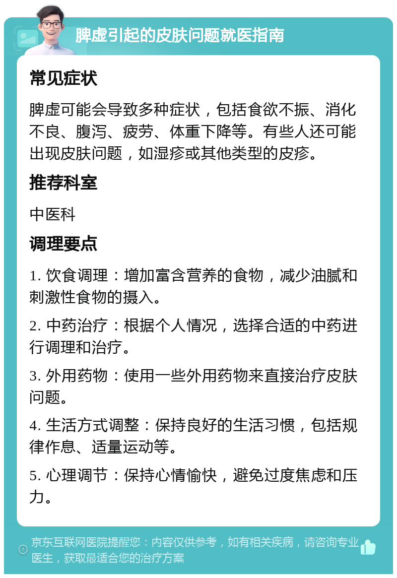 脾虚引起的皮肤问题就医指南 常见症状 脾虚可能会导致多种症状，包括食欲不振、消化不良、腹泻、疲劳、体重下降等。有些人还可能出现皮肤问题，如湿疹或其他类型的皮疹。 推荐科室 中医科 调理要点 1. 饮食调理：增加富含营养的食物，减少油腻和刺激性食物的摄入。 2. 中药治疗：根据个人情况，选择合适的中药进行调理和治疗。 3. 外用药物：使用一些外用药物来直接治疗皮肤问题。 4. 生活方式调整：保持良好的生活习惯，包括规律作息、适量运动等。 5. 心理调节：保持心情愉快，避免过度焦虑和压力。