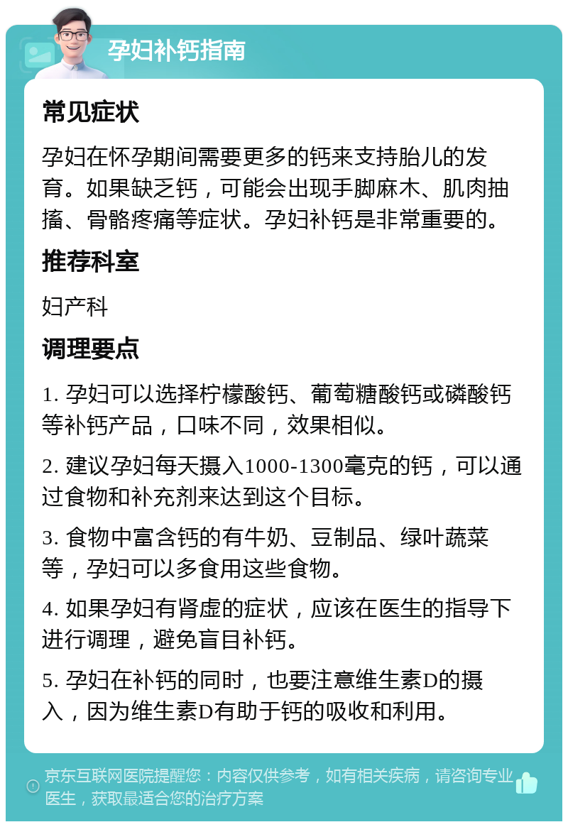 孕妇补钙指南 常见症状 孕妇在怀孕期间需要更多的钙来支持胎儿的发育。如果缺乏钙，可能会出现手脚麻木、肌肉抽搐、骨骼疼痛等症状。孕妇补钙是非常重要的。 推荐科室 妇产科 调理要点 1. 孕妇可以选择柠檬酸钙、葡萄糖酸钙或磷酸钙等补钙产品，口味不同，效果相似。 2. 建议孕妇每天摄入1000-1300毫克的钙，可以通过食物和补充剂来达到这个目标。 3. 食物中富含钙的有牛奶、豆制品、绿叶蔬菜等，孕妇可以多食用这些食物。 4. 如果孕妇有肾虚的症状，应该在医生的指导下进行调理，避免盲目补钙。 5. 孕妇在补钙的同时，也要注意维生素D的摄入，因为维生素D有助于钙的吸收和利用。