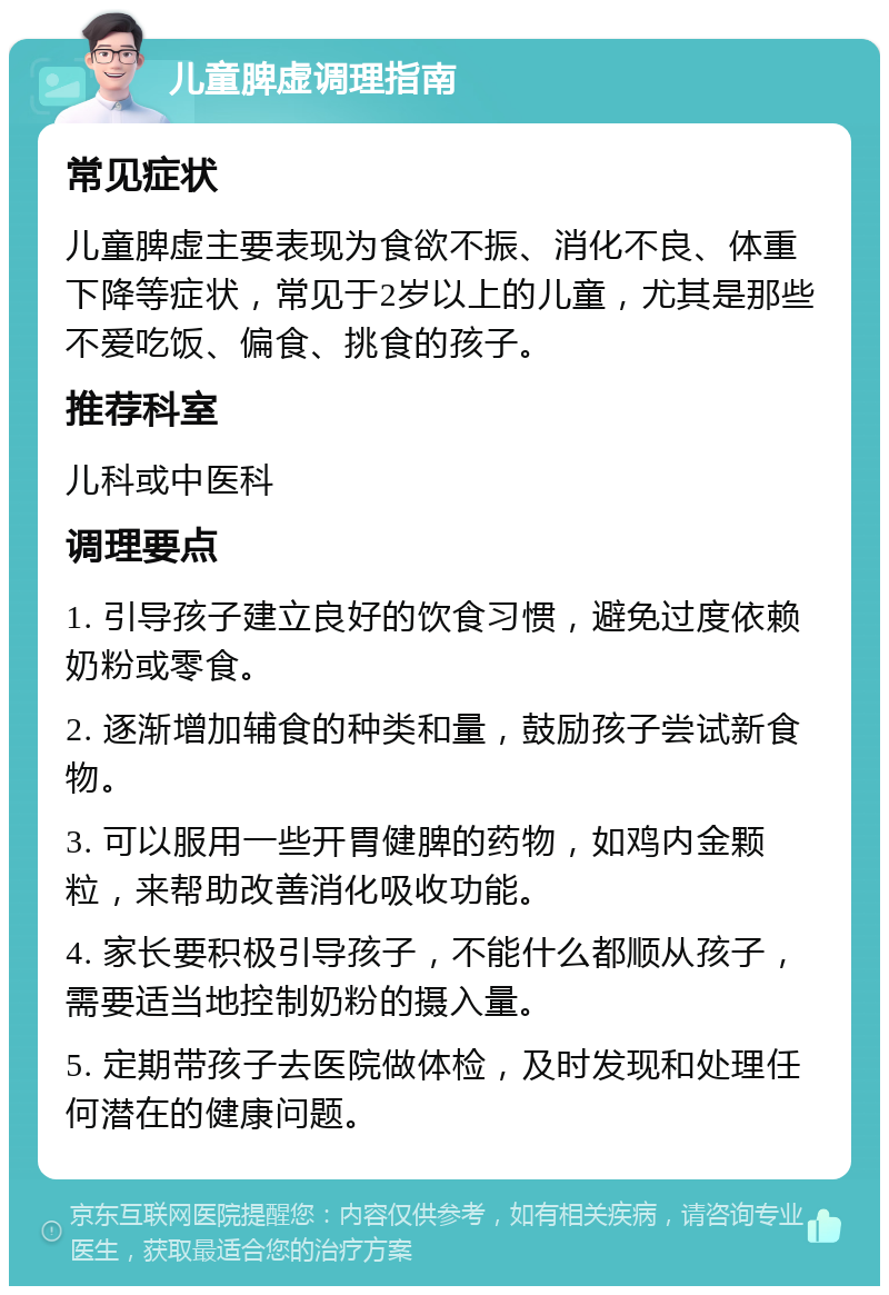 儿童脾虚调理指南 常见症状 儿童脾虚主要表现为食欲不振、消化不良、体重下降等症状，常见于2岁以上的儿童，尤其是那些不爱吃饭、偏食、挑食的孩子。 推荐科室 儿科或中医科 调理要点 1. 引导孩子建立良好的饮食习惯，避免过度依赖奶粉或零食。 2. 逐渐增加辅食的种类和量，鼓励孩子尝试新食物。 3. 可以服用一些开胃健脾的药物，如鸡内金颗粒，来帮助改善消化吸收功能。 4. 家长要积极引导孩子，不能什么都顺从孩子，需要适当地控制奶粉的摄入量。 5. 定期带孩子去医院做体检，及时发现和处理任何潜在的健康问题。