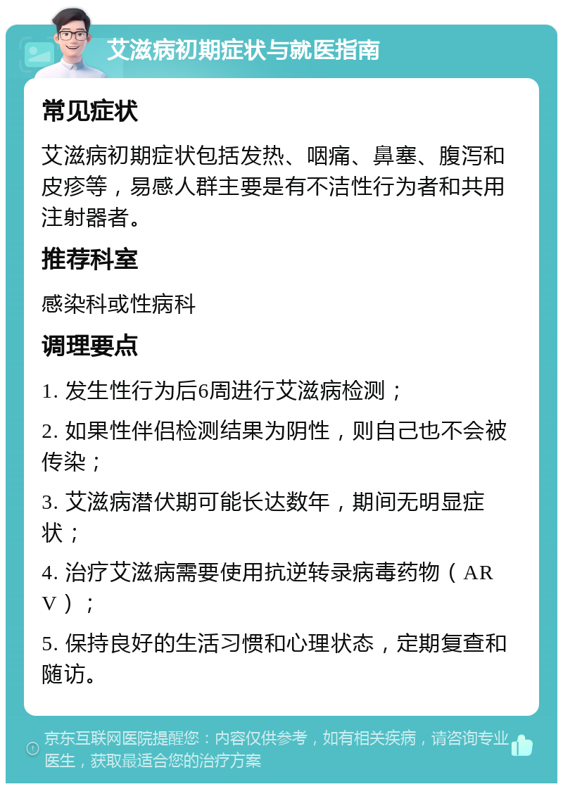 艾滋病初期症状与就医指南 常见症状 艾滋病初期症状包括发热、咽痛、鼻塞、腹泻和皮疹等，易感人群主要是有不洁性行为者和共用注射器者。 推荐科室 感染科或性病科 调理要点 1. 发生性行为后6周进行艾滋病检测； 2. 如果性伴侣检测结果为阴性，则自己也不会被传染； 3. 艾滋病潜伏期可能长达数年，期间无明显症状； 4. 治疗艾滋病需要使用抗逆转录病毒药物（ARV）； 5. 保持良好的生活习惯和心理状态，定期复查和随访。