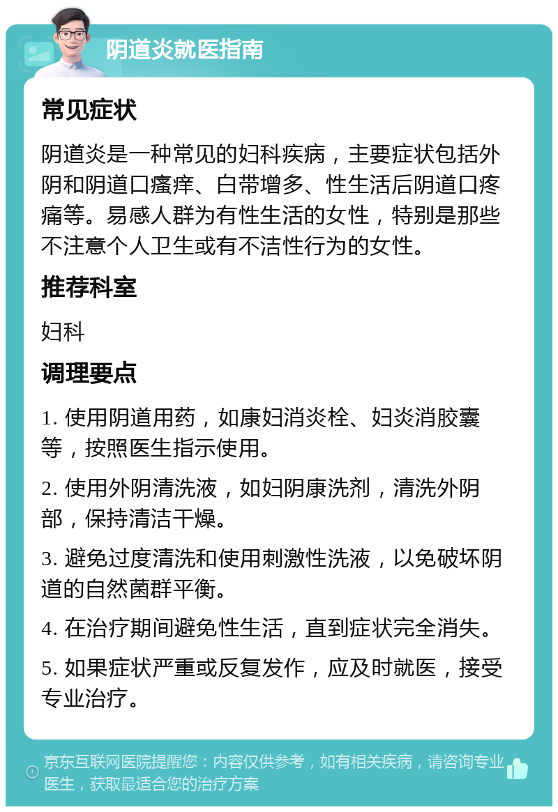 阴道炎就医指南 常见症状 阴道炎是一种常见的妇科疾病，主要症状包括外阴和阴道口瘙痒、白带增多、性生活后阴道口疼痛等。易感人群为有性生活的女性，特别是那些不注意个人卫生或有不洁性行为的女性。 推荐科室 妇科 调理要点 1. 使用阴道用药，如康妇消炎栓、妇炎消胶囊等，按照医生指示使用。 2. 使用外阴清洗液，如妇阴康洗剂，清洗外阴部，保持清洁干燥。 3. 避免过度清洗和使用刺激性洗液，以免破坏阴道的自然菌群平衡。 4. 在治疗期间避免性生活，直到症状完全消失。 5. 如果症状严重或反复发作，应及时就医，接受专业治疗。