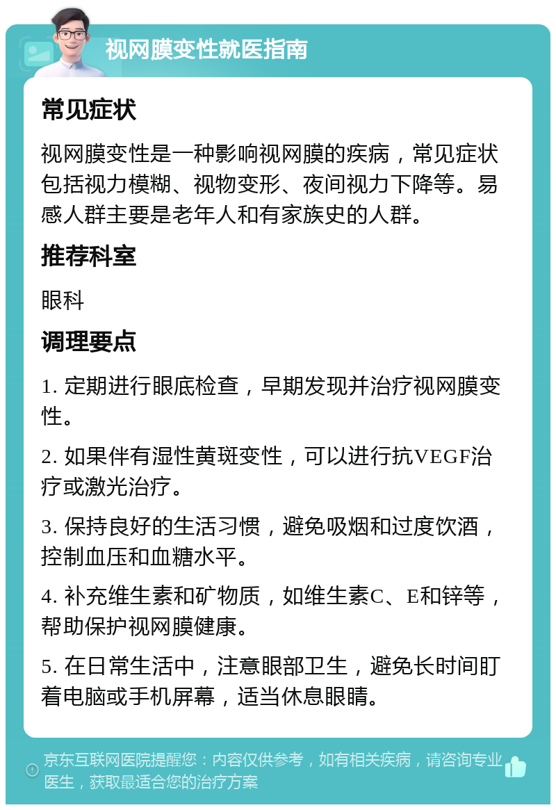 视网膜变性就医指南 常见症状 视网膜变性是一种影响视网膜的疾病，常见症状包括视力模糊、视物变形、夜间视力下降等。易感人群主要是老年人和有家族史的人群。 推荐科室 眼科 调理要点 1. 定期进行眼底检查，早期发现并治疗视网膜变性。 2. 如果伴有湿性黄斑变性，可以进行抗VEGF治疗或激光治疗。 3. 保持良好的生活习惯，避免吸烟和过度饮酒，控制血压和血糖水平。 4. 补充维生素和矿物质，如维生素C、E和锌等，帮助保护视网膜健康。 5. 在日常生活中，注意眼部卫生，避免长时间盯着电脑或手机屏幕，适当休息眼睛。