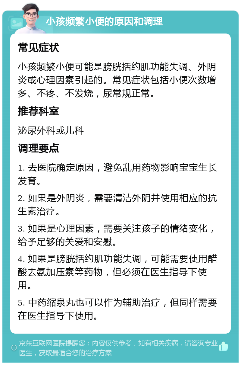 小孩频繁小便的原因和调理 常见症状 小孩频繁小便可能是膀胱括约肌功能失调、外阴炎或心理因素引起的。常见症状包括小便次数增多、不疼、不发烧，尿常规正常。 推荐科室 泌尿外科或儿科 调理要点 1. 去医院确定原因，避免乱用药物影响宝宝生长发育。 2. 如果是外阴炎，需要清洁外阴并使用相应的抗生素治疗。 3. 如果是心理因素，需要关注孩子的情绪变化，给予足够的关爱和安慰。 4. 如果是膀胱括约肌功能失调，可能需要使用醋酸去氨加压素等药物，但必须在医生指导下使用。 5. 中药缩泉丸也可以作为辅助治疗，但同样需要在医生指导下使用。