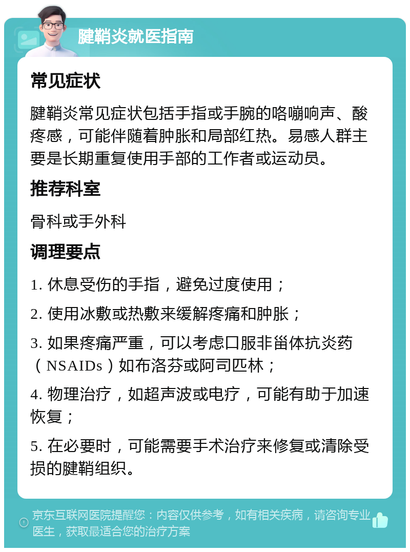 腱鞘炎就医指南 常见症状 腱鞘炎常见症状包括手指或手腕的咯嘣响声、酸疼感，可能伴随着肿胀和局部红热。易感人群主要是长期重复使用手部的工作者或运动员。 推荐科室 骨科或手外科 调理要点 1. 休息受伤的手指，避免过度使用； 2. 使用冰敷或热敷来缓解疼痛和肿胀； 3. 如果疼痛严重，可以考虑口服非甾体抗炎药（NSAIDs）如布洛芬或阿司匹林； 4. 物理治疗，如超声波或电疗，可能有助于加速恢复； 5. 在必要时，可能需要手术治疗来修复或清除受损的腱鞘组织。