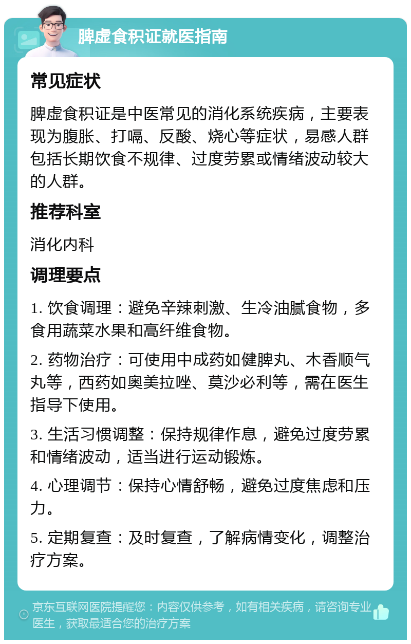 脾虚食积证就医指南 常见症状 脾虚食积证是中医常见的消化系统疾病，主要表现为腹胀、打嗝、反酸、烧心等症状，易感人群包括长期饮食不规律、过度劳累或情绪波动较大的人群。 推荐科室 消化内科 调理要点 1. 饮食调理：避免辛辣刺激、生冷油腻食物，多食用蔬菜水果和高纤维食物。 2. 药物治疗：可使用中成药如健脾丸、木香顺气丸等，西药如奥美拉唑、莫沙必利等，需在医生指导下使用。 3. 生活习惯调整：保持规律作息，避免过度劳累和情绪波动，适当进行运动锻炼。 4. 心理调节：保持心情舒畅，避免过度焦虑和压力。 5. 定期复查：及时复查，了解病情变化，调整治疗方案。