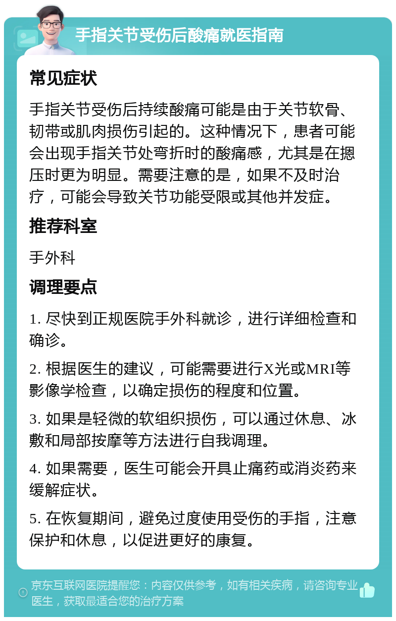 手指关节受伤后酸痛就医指南 常见症状 手指关节受伤后持续酸痛可能是由于关节软骨、韧带或肌肉损伤引起的。这种情况下，患者可能会出现手指关节处弯折时的酸痛感，尤其是在摁压时更为明显。需要注意的是，如果不及时治疗，可能会导致关节功能受限或其他并发症。 推荐科室 手外科 调理要点 1. 尽快到正规医院手外科就诊，进行详细检查和确诊。 2. 根据医生的建议，可能需要进行X光或MRI等影像学检查，以确定损伤的程度和位置。 3. 如果是轻微的软组织损伤，可以通过休息、冰敷和局部按摩等方法进行自我调理。 4. 如果需要，医生可能会开具止痛药或消炎药来缓解症状。 5. 在恢复期间，避免过度使用受伤的手指，注意保护和休息，以促进更好的康复。