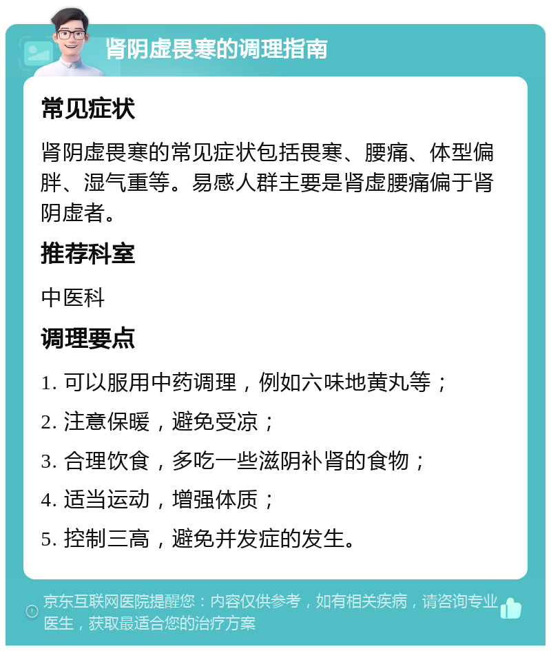 肾阴虚畏寒的调理指南 常见症状 肾阴虚畏寒的常见症状包括畏寒、腰痛、体型偏胖、湿气重等。易感人群主要是肾虚腰痛偏于肾阴虚者。 推荐科室 中医科 调理要点 1. 可以服用中药调理，例如六味地黄丸等； 2. 注意保暖，避免受凉； 3. 合理饮食，多吃一些滋阴补肾的食物； 4. 适当运动，增强体质； 5. 控制三高，避免并发症的发生。