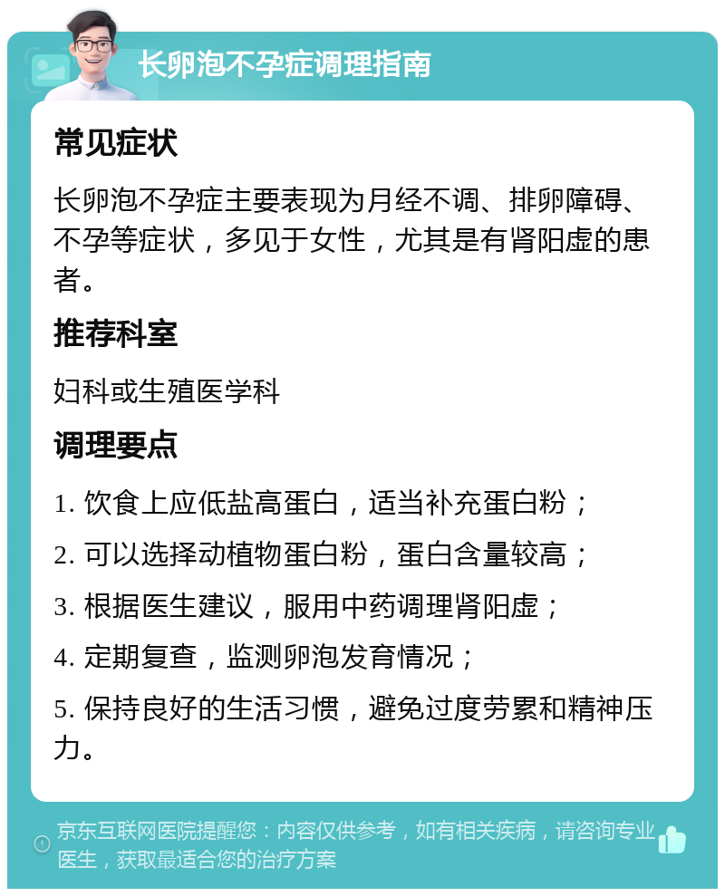 长卵泡不孕症调理指南 常见症状 长卵泡不孕症主要表现为月经不调、排卵障碍、不孕等症状，多见于女性，尤其是有肾阳虚的患者。 推荐科室 妇科或生殖医学科 调理要点 1. 饮食上应低盐高蛋白，适当补充蛋白粉； 2. 可以选择动植物蛋白粉，蛋白含量较高； 3. 根据医生建议，服用中药调理肾阳虚； 4. 定期复查，监测卵泡发育情况； 5. 保持良好的生活习惯，避免过度劳累和精神压力。